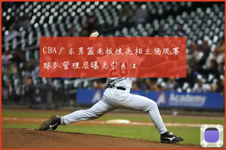 CBA广东男篮老板娘亮相主场观赛 球队管理层曝光引关注